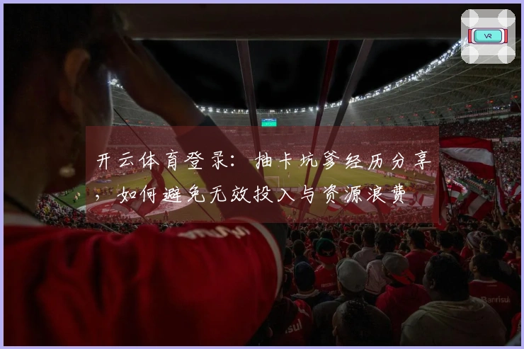 开云体育登录：抽卡坑爹经历分享，如何避免无效投入与资源浪费