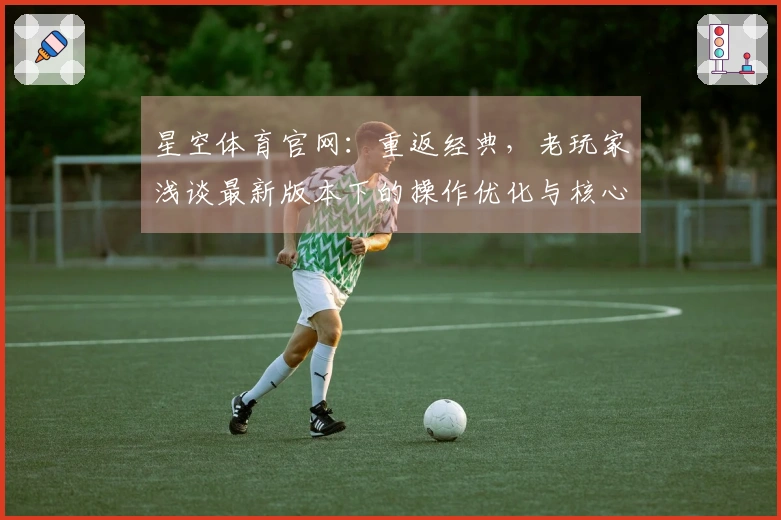 星空体育官网：重返经典，老玩家浅谈最新版本下的操作优化与核心玩法新体验