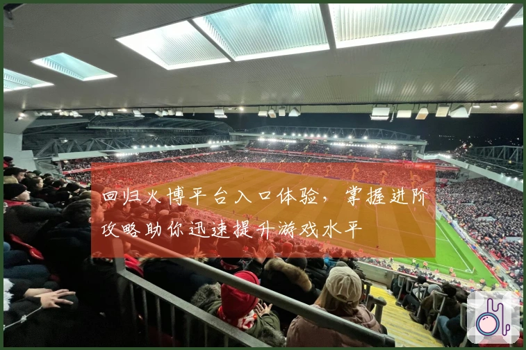 回归火博平台入口体验,掌握进阶攻略助你迅速提升游戏水平