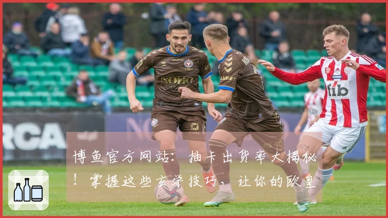 博鱼官方网站：抽卡出货率大揭秘！掌握这些玄学技巧，让你的欧皇之路更顺畅